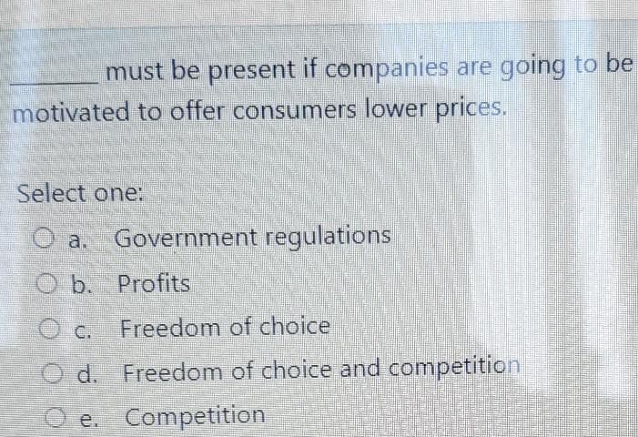 must be present if companies are going to be
motivated to offer consumers lower prices.
Select one:
O a. Government regulations
Ob. Profits
ⒸC. Freedom of choice
O d. Freedom of choice and competition
e.
Competition