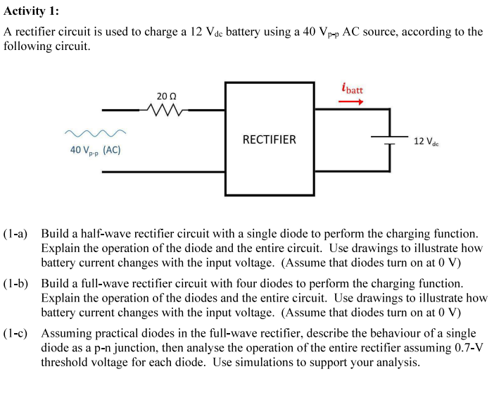 Activity 1:
A rectifier circuit is used to charge a 12 Vdc battery using a 40 Vp-p AC source, according to the
following circuit.
ĺbatt
2002
ww
RECTIFIER
12 Vac
40 Vp-p
(AC)
(1-a) Build a half-wave rectifier circuit with a single diode to perform the charging function.
Explain the operation of the diode and the entire circuit. Use drawings to illustrate how
battery current changes with the input voltage. (Assume that diodes turn on at 0 V)
(1-b) Build a full-wave rectifier circuit with four diodes to perform the charging function.
Explain the operation of the diodes and the entire circuit. Use drawings to illustrate how
battery current changes with the input voltage. (Assume that diodes turn on at 0 V)
(1-c) Assuming practical diodes in the full-wave rectifier, describe the behaviour of a single
diode as a p-n junction, then analyse the operation of the entire rectifier assuming 0.7-V
threshold voltage for each diode. Use simulations to support your analysis.