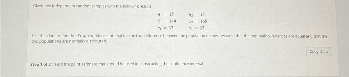 Given two independent random samples with the following results:
n = 15
x₁ = 149
S1 = 32
n₂ = 15
X₂ = 165
S2 = 33
Use this data to find the 95 % confidence interval for the true difference between the population means. Assume that the population variances are equal and that the
two populations are normally distributed.
Step 1 of 3: Find the point estimate that should be used in constructing the confidence interval.
Copy Data