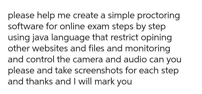 please help me create a simple proctoring
software for online exam steps by step
using java language that restrict opining
other websites and files and monitoring
and control the camera and audio can you
please and take screenshots for each step
and thanks and I will mark you
