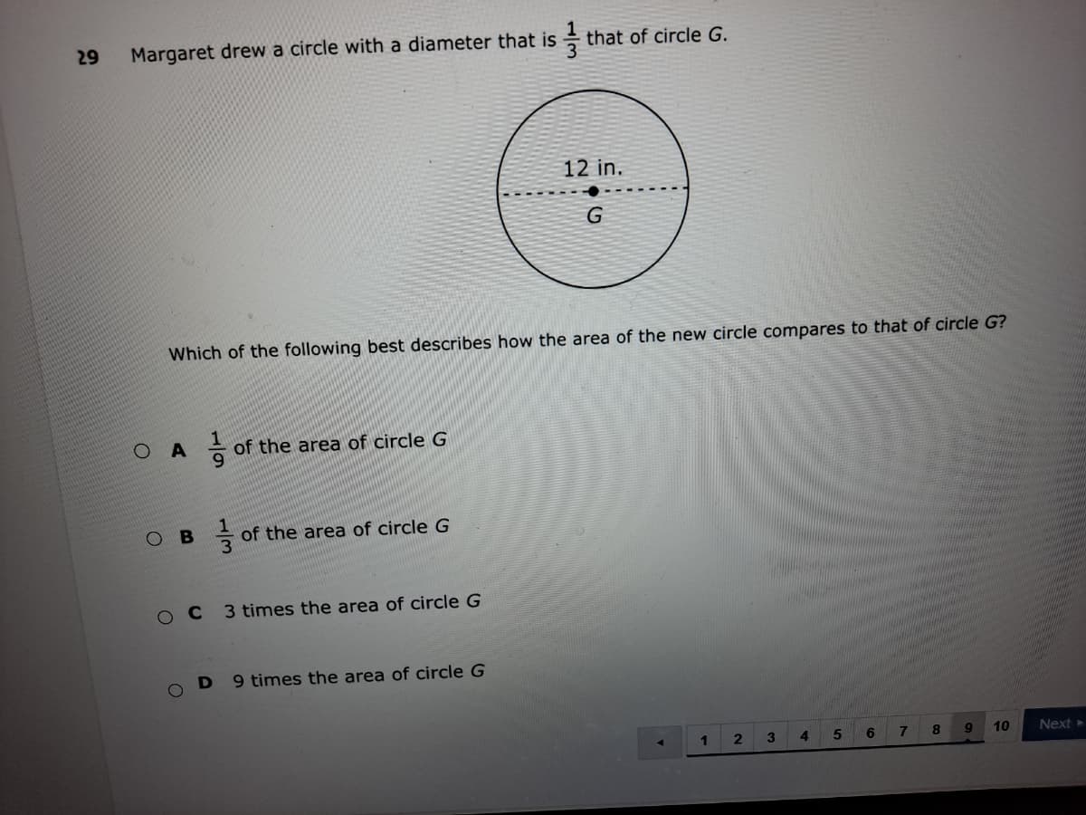 29
Margaret drew a circle with a diameter that is
that of circle G.
12 in.
Which of the following best describes how the area of the new circle compares to that of circle G?
of the area of circle G
6.
ов
of the area of circle G
O C
3 times the area of circle G
9 times the area of circle G
4.
6.
8.
10
Next >
1/3
