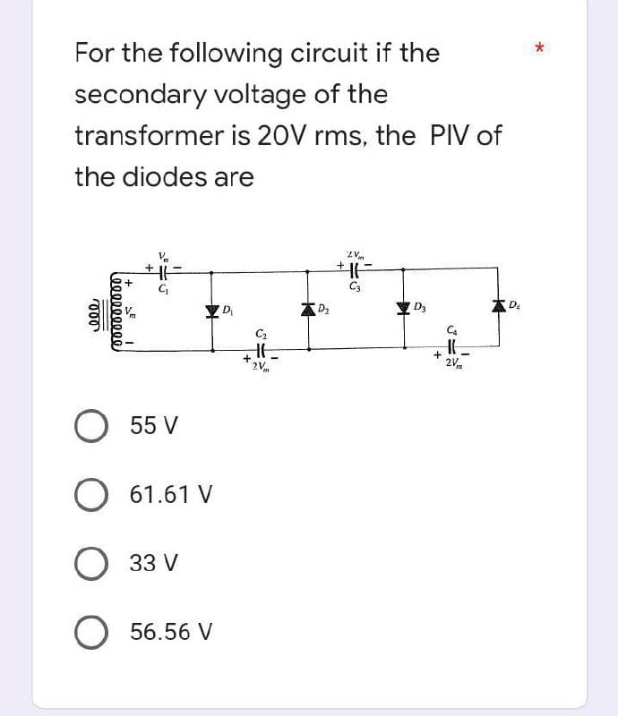 For the following circuit if the
secondary voltage of the
transformer is 20V rms, the PIV of
the diodes are
ZV
+1H
+1
C3
D₂
D₁
000
000000000
+
C₁
O 55 V
O 61.61 V
33 V
O56.56 V
C₂
HE
2V
+
m
D3
+
Ca
H
2V
