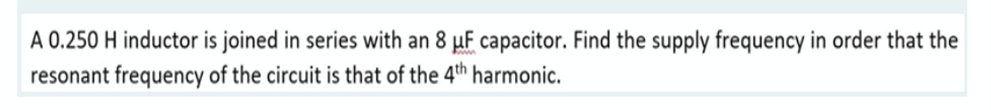 A 0.250 H inductor is joined in series with an 8 µF capacitor. Find the supply frequency in order that the
resonant frequency of the circuit is that of the 4th harmonic.