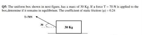 Q5: The uniform box shown in next figure, has a mass of 30 Kg. If a force T = 70 N is applied to the
box,determine if it remains in equilibrium. The coefficient of static friction (u) = 0.24
T=70N
30
30 Kg
