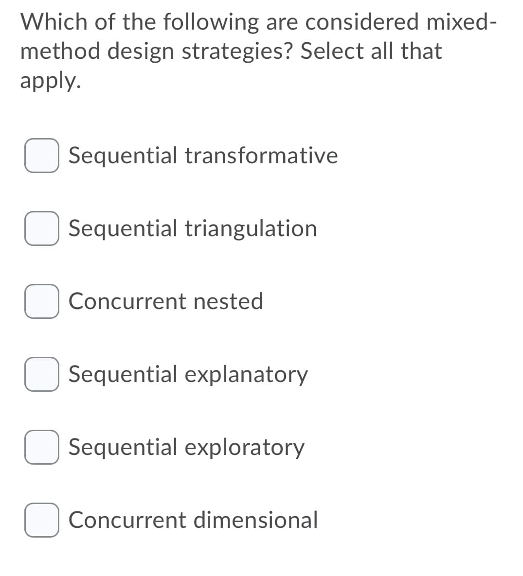 Which of the following are considered mixed-
method design strategies? Select all that
apply.
Sequential transformative
Sequential triangulation
Concurrent nested
Sequential explanatory
Sequential exploratory
Concurrent dimensional
