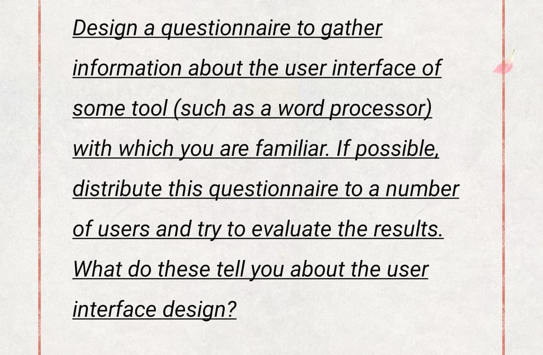 Design a questionnaire to gather
information about the user interface of
some tool (such as a word processor)
with which you are familiar. If possible,
distribute this questionnaire to a number
of users and try to evaluate the results.
What do these tell you about the user
interface design?