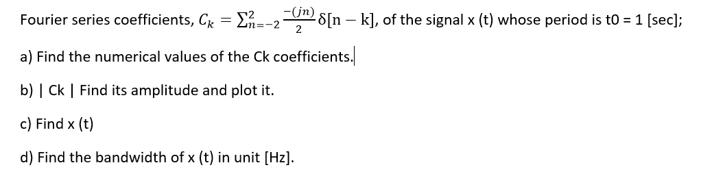 Fourier series coefficients, CR = En=-2 S[n – k], of the signal x (t) whose period is to = 1 [sec];
(jn)
a) Find the numerical values of the Ck coefficients.
b) | Ck | Find its amplitude and plot it.
c) Find x (t)
d) Find the bandwidth of x (t) in unit [Hz].
