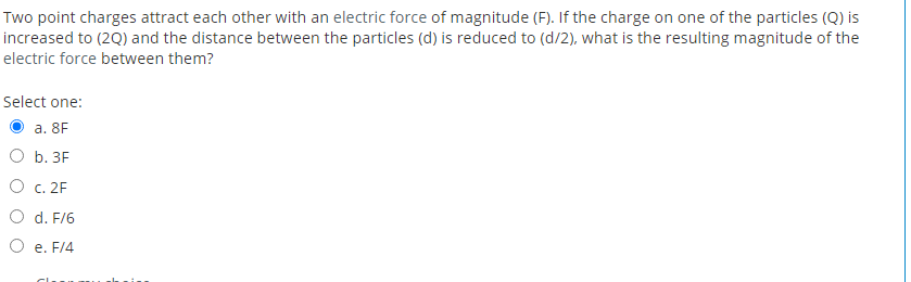 Two point charges attract each other with an electric force of magnitude (F). If the charge on one of the particles (Q) is
increased to (2Q) and the distance between the particles (d) is reduced to (d/2), what is the resulting magnitude of the
electric force between them?
Select one:
a. 8F
O b. 3F
O c. 2F
O d. F/6
O e. F/4
