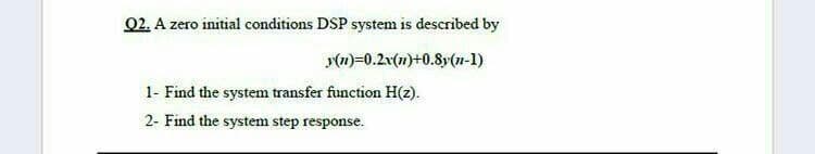 02. A zero initial conditions DSP system is described by
(1)=0.2x(7)+0.8y(n-1)
1- Find the system transfer function H(z).
2- Find the system step response.
