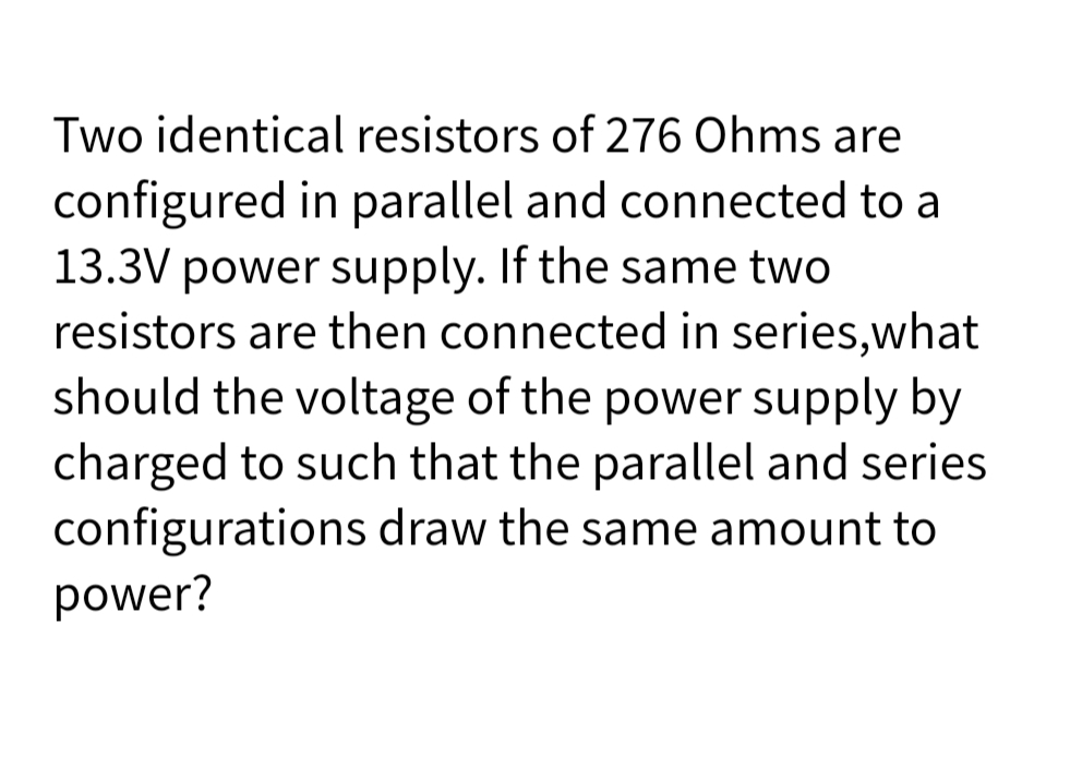 Two identical resistors of 276 Ohms are
configured in parallel and connected to a
13.3V power supply. If the same two
resistors are then connected in series,what
should the voltage of the power supply by
charged to such that the parallel and series
configurations draw the same amount to
power?

