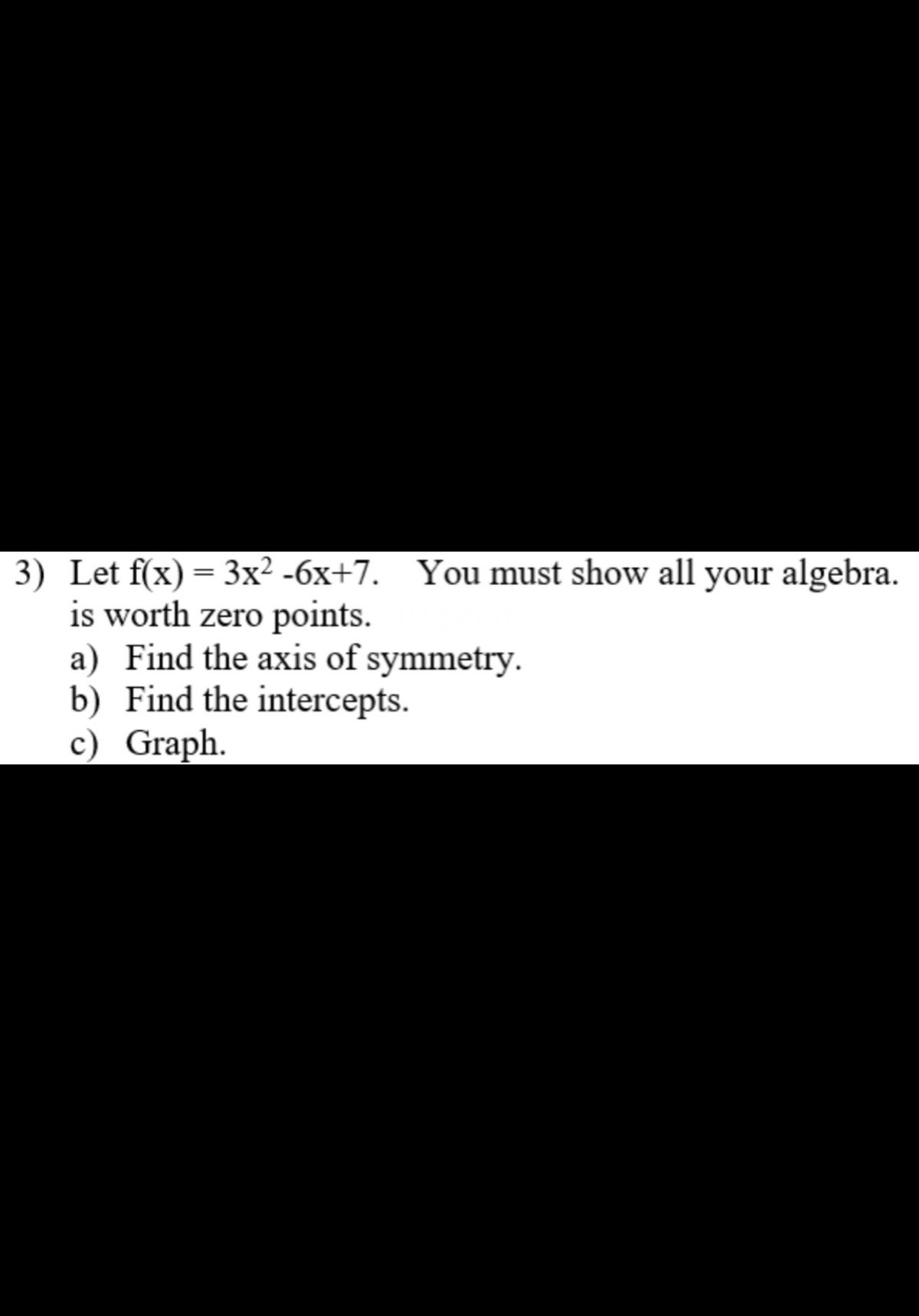 3) Let f(x) = 3x² -6x+7. You must show all your algebra.
is worth zero points.
a) Find the axis of symmetry.
b) Find the intercepts.
c) Graph.