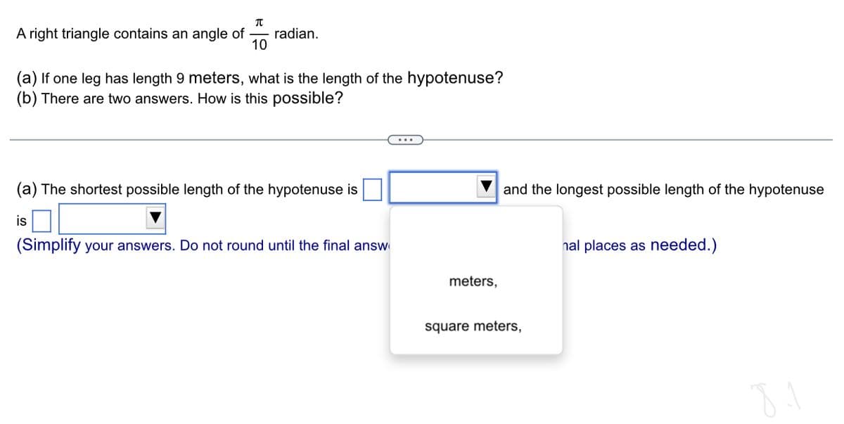 π
A right triangle contains an angle of radian.
10
(a) If one leg has length 9 meters, what is the length of the hypotenuse?
(b) There are two answers. How is this possible?
(a) The shortest possible length of the hypotenuse is
is
(Simplify your answers. Do not round until the final answ
meters,
and the longest possible length of the hypotenuse
square meters,
nal places as needed.)
8.1