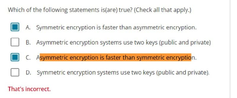 Which of the following statements is(are) true? (Check all that apply.)
A. Symmetric encryption is faster than asymmetric encryption.
B. Asymmetric encryption systems use two keys (public and private)
C. Asymmetric encryption is faster than symmetric encryption.
D. Symmetric encryption systems use two keys (public and private).
That's incorrect.
