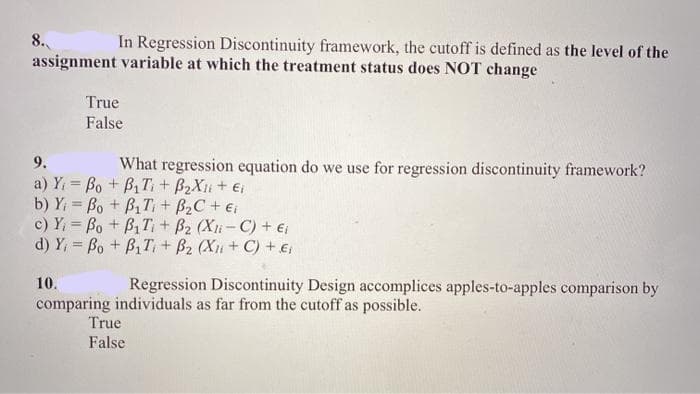 8.
assignment variable at which the treatment status does NOT change
In Regression Discontinuity framework, the cutoff is defined as the level of the
True
False
9.
What regression equation do we use for regression discontinuity framework?
a) Y = Bo + B1 T + B2Xu+ Ei
b) Y = Bo + B,T+ B2C + ei
c) Y, = Bo + B, T+ B2 (Xi-C) + ei
d) Y, = Bo + B1T + B2 (Xu + C) + €
10.
Regression Discontinuity Design accomplices apples-to-apples comparison by
comparing individuals as far from the cutoff as possible.
True
False
