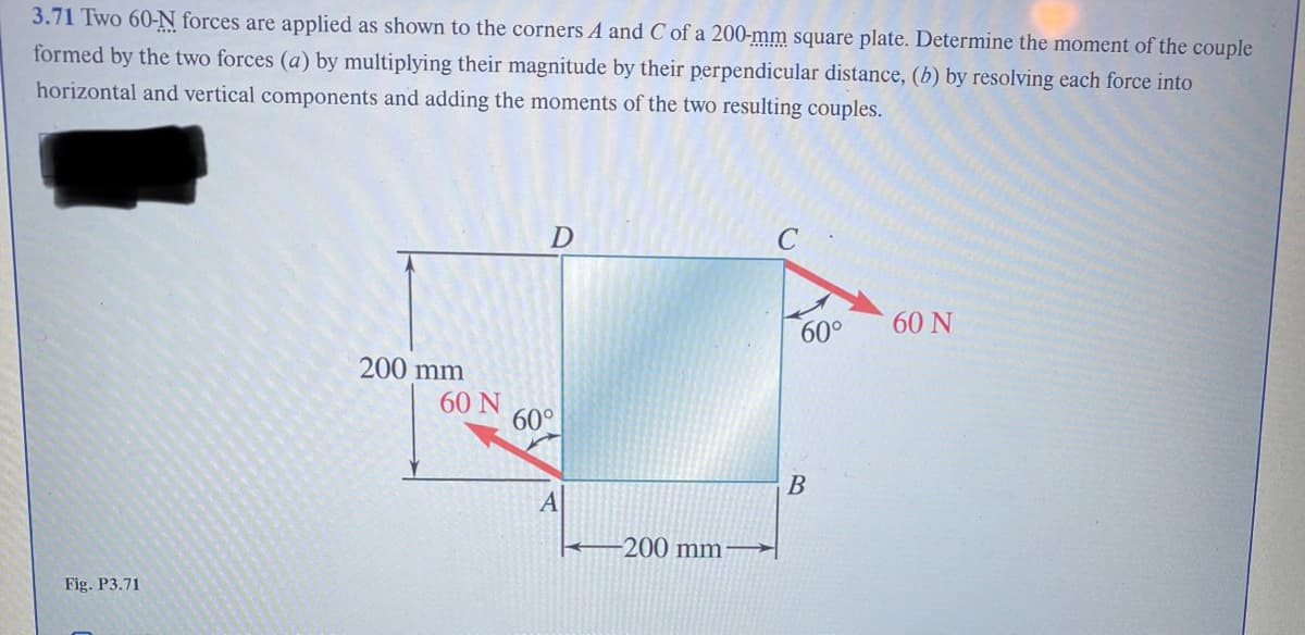 3.71 Two 60-N forces are applied as shown to the corners A and C of a 200-mm square plate. Determine the moment of the couple
formed by the two forces (a) by multiplying their magnitude by their perpendicular distance, (b) by resolving each force into
horizontal and vertical components and adding the moments of the two resulting couples.
Fig. P3.71
200 mm
60 N
D
60°
A
-200 mm
60°
B
60 N