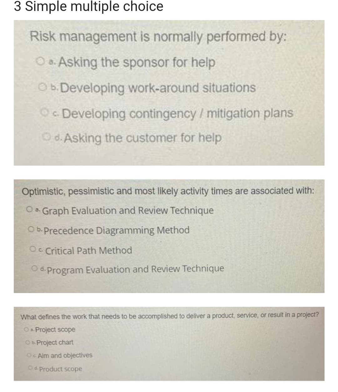 3 Simple multiple choice
Risk management is normally performed by:
O a. Asking the sponsor for help
Ob.Developing work-around situations
Oc Developing contingency/mitigation plans
C.
Od. Asking the customer for help
Optimistic, pessimistic and most likely activity times are associated with:
O . Graph Evaluation and Review Technique
O b.Precedence Diagramming Method
Oc Critical Path Method
Od.Program Evaluation and Review Technique
What defines the work that needs to be accomplished to deliver a product, service, or result in a project?
O&. Project scope
Ob.Project chart
O Aim and objectives
O d. Product Scope
