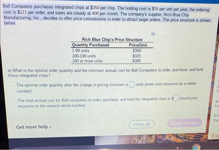 Bell Computers purchases integrated chips at $350 per chip. The holding cost is $35 per unit per year, the ordering
cost is $121 per order, and sales are steady at 400 per month. The company's supplier, Rich Blue Chip
Manufacturing, Inc., decides to offer price concessions in order to attract larger orders. The price structure is shown
below.
Rich Blue Chip's Price Structure
Quantity Purchased
1-99 units
100-199 units
200 or more units
Price/Unit
$350
$325
$300
a) What is the optimal order quantity and the minimum annual cost for Bell Computers to order, purchase, and hold
these integrated chips?
The optimal order quantity after the change in pricing structure is
number).
units (enter your response as a whole
The total annual cost for Bell computers to order, purchase, and hold the integrated chips is $(round your
response to the nearest whole number)
ho
b) E
the
Clear all
eck answer
Get more help -
Exp
