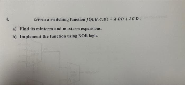 4.
Given a switching function f(A, B, C, D) = A'BD+ AC'D.
ret
a) Find its minterm and maxterm expansions.
b) Implement the function using NOR logic.
