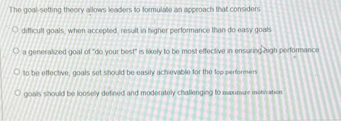 The goal-setting theory allows leaders to formulate an approach that considers
O difficult goals, when accepted, result in higher performance than do easy goals
O a generalized goal of "do your best" is likely to be most effective in ensuringaigh performance
O to be effective, goals set should be easily achievable for the top performers
O goals should be loosely defined and moderately challenging to maximize motivation
