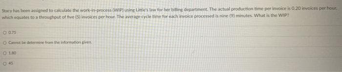 Stacy has been assigned to calculate the work-in-process (WIP) using Little's law for her biling department. The actual production time per invoice is 0.20 invoices per hour,
which equates to a throughput of five (5) invoices per hour. The average cycle time for each invoice processed is nine (9) minutes. What is the WIP?
O 075
O Cannot be determine from the information given
O 180
O 45
