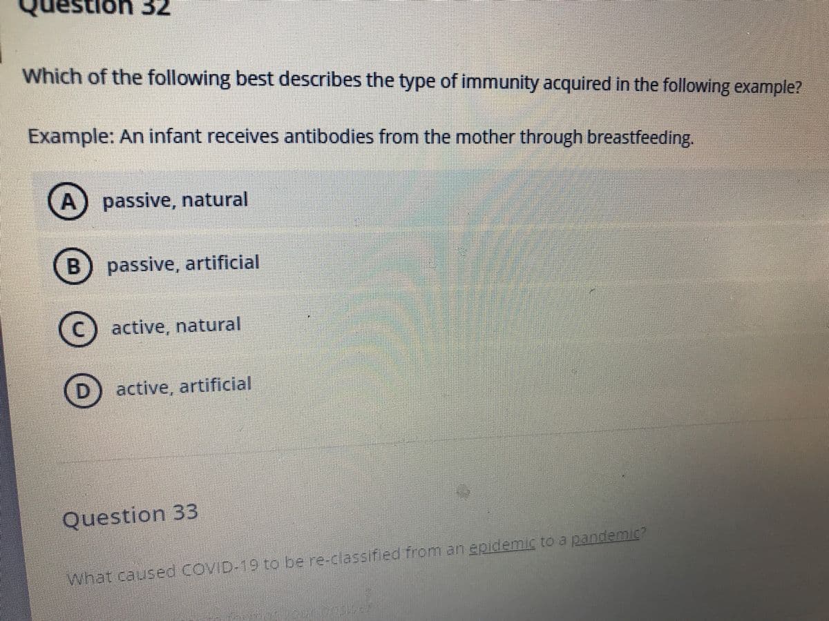 Which of the following best describes the type of immunity acquired in the following example?
Example: An infant receives antibodies from the mother through breastfeeding.
A) passive, natural
B) passive, artificial
active, natural
active, artificial
Question 33
What caused COVID-19 to be re-ciassif ed from an epidemic to a pandemic?
