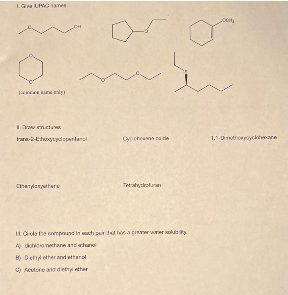 I. Give IUPAC names
O
(common name only)
II. Draw structures
OH
trans-2-Ethoxycyclopentanol
Ethenyloxyethene
5
B) Diethyl ether and ethanol
C) Acetone and diethyl ether
Cyclohexene oxide
Tetrahydrofuran
III. Circle the compound in each pair that has a greater water solubility.
A) dichloromethane and ethanol
LOCH,
1,1-Dimethoxycyclohexane