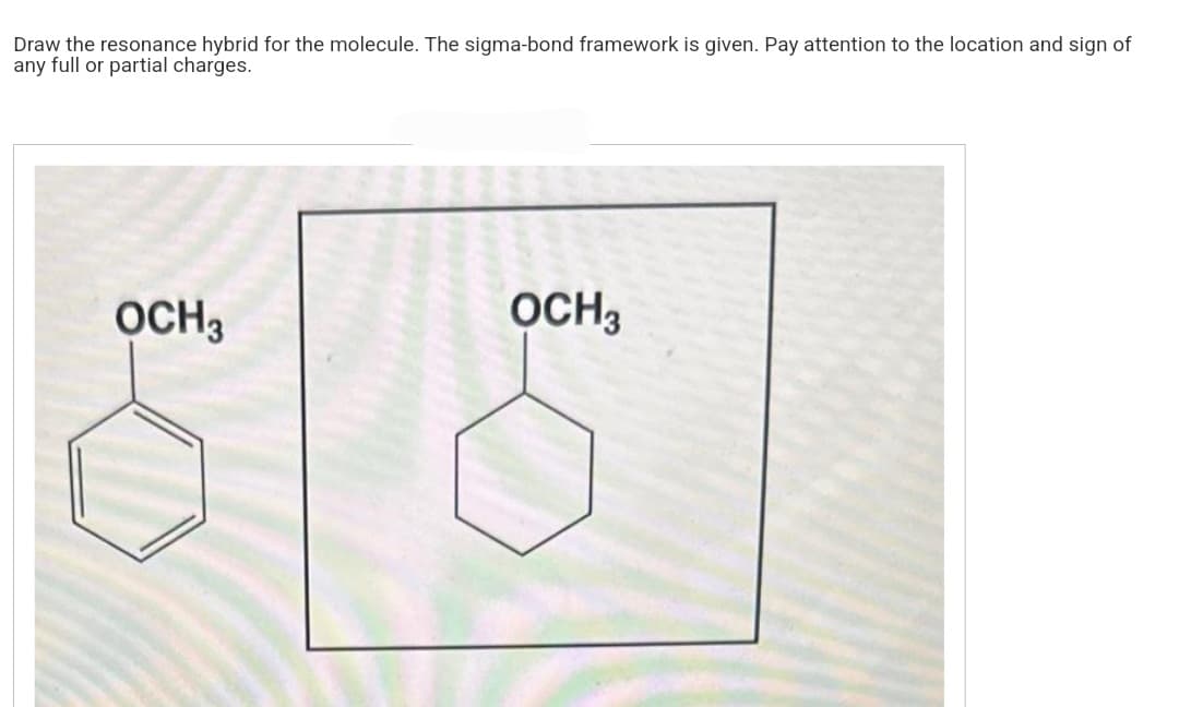 Draw the resonance hybrid for the molecule. The sigma-bond framework is given. Pay attention to the location and sign of
any full or partial charges.
OCH 3
OCH3