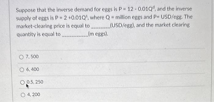 Suppose that the inverse demand for eggs is P = 12 -0.010d, and the inverse
supply of eggs is P = 2 +0.01Q5, where Q = million eggs and P= USD/egg. The
market-clearing price is equal to ________(USD/egg), and the market clearing
quantity is equal to
(m eggs).
O 7,500
6,400
O 0.5, 250
O4, 200