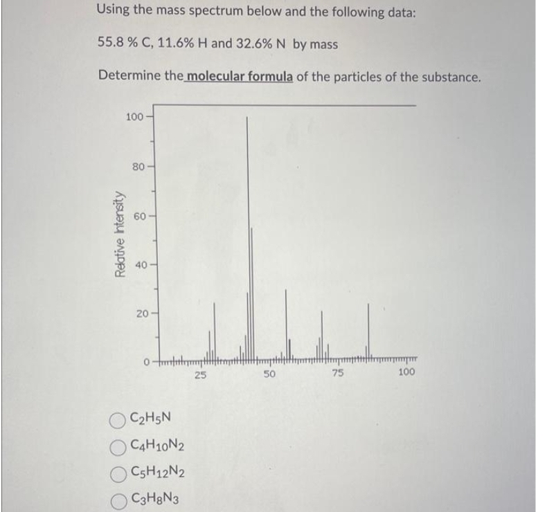 Using the mass spectrum below and the following data:
55.8 % C, 11.6% H and 32.6% N by mass
Determine the molecular formula of the particles of the substance.
Relative Intensity
100
80-
60
40-
20-
0-m
C₂H5N
C4H10N2
C5H12N2
C3H8N3
25
50
75
mm
100