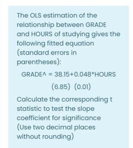 The OLS estimation of the
relationship between GRADE
and HOURS of studying gives the
following fitted equation
(standard errors in
parentheses):
GRADEA = 38.15+0.048*HOURS
(6.85) (0.01)
Calculate the corresponding t
statistic to test the slope
coefficient for significance
(Use two decimal places
without rounding)