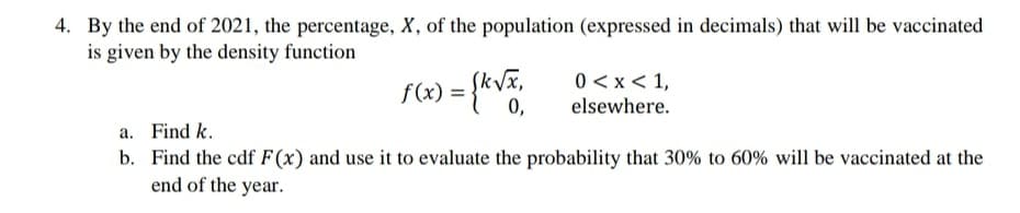 4. By the end of 2021, the percentage, X, of the population (expressed in decimals) that will be vaccinated
is given by the density function
k/x,
0,
0 < x< 1,
elsewhere.
a. Find k.
b. Find the cdf F(x) and use it to evaluate the probability that 30% to 60% will be vaccinated at the
end of the year.
