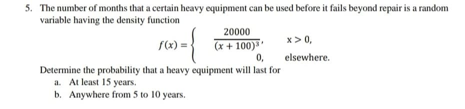 5. The number of months that a certain heavy equipment can be used before it fails beyond repair is a random
variable having the density function
20000
f(x) = -
x > 0,
(x + 100)3 '
0,
elsewhere.
Determine the probability that a heavy equipment will last for
a. At least 15 years.
b. Anywhere from 5 to 10 years.
