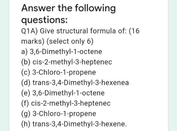 Answer the following
questions:
Q1A) Give structural formula of: (16
marks) (select only 6)
a) 3,6-Dimethyl-1-octene
(b) cis-2-methyl-3-heptenec
(c) 3-Chloro-1-propene
(d) trans-3,4-Dimethyl-3-hexenea
(e) 3,6-Dimethyl-1-octene
(f) cis-2-methyl-3-heptenec
(g) 3-Chloro-1-propene
(h) trans-3,4-Dimethyl-3-hexene.
