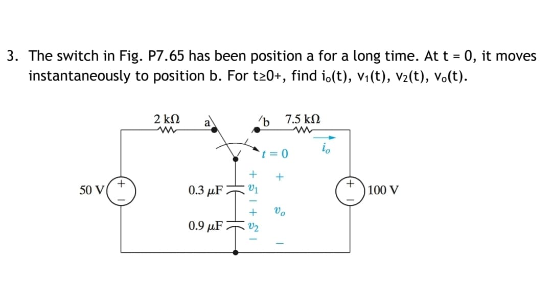3. The switch in Fig. P7.65 has been position a for a long time. At t = 0, it moves
instantaneously to position b. For t20+, find i.(t), v1(t), v2(t), Vo(t).
2 kN
7.5 kN
t = 0
+
+
50 V
0.3 µF
V1
100 V
+
Vo
0.9 µF -
V2
