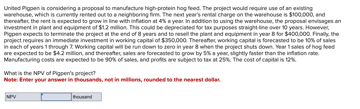 United Pigpen is considering a proposal to manufacture high-protein hog feed. The project would require use of an existing
warehouse, which is currently rented out to a neighboring firm. The next year's rental charge on the warehouse is $100,000, and
thereafter, the rent is expected to grow in line with inflation at 4% a year. In addition to using the warehouse, the proposal envisages an
investment in plant and equipment of $1.2 million. This could be depreciated for tax purposes straight-line over 10 years. However,
Pigpen expects to terminate the project at the end of 8 years and to resell the plant and equipment in year 8 for $400,000. Finally, the
project requires an immediate investment in working capital of $350,000. Thereafter, working capital is forecasted to be 10% of sales
in each of years 1 through 7. Working capital will be run down to zero in year 8 when the project shuts down. Year 1 sales of hog feed
are expected to be $4.2 million, and thereafter, sales are forecasted to grow by 5% a year, slightly faster than the inflation rate.
Manufacturing costs are expected to be 90% of sales, and profits are subject to tax at 25%. The cost of capital is 12%.
What is the NPV of Pigpen's project?
Note: Enter your answer in thousands, not in millions, rounded to the nearest dollar.
NPV
thousand