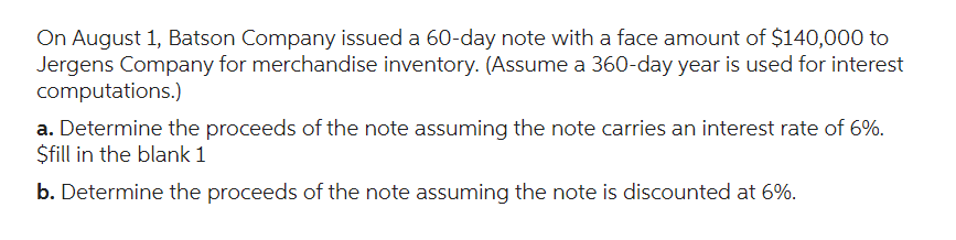 On August 1, Batson Company issued a 60-day note with a face amount of $140,000 to
Jergens Company for merchandise inventory. (Assume a 360-day year is used for interest
computations.)
a. Determine the proceeds of the note assuming the note carries an interest rate of 6%.
$fill in the blank 1
b. Determine the proceeds of the note assuming the note is discounted at 6%.