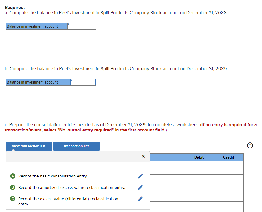 Required:
a. Compute the balance in Peel's Investment in Split Products Company Stock account on December 31, 20X8.
Balance in investment account
b. Compute the balance in Peel's Investment in Split Products Company Stock account on December 31, 20X9.
Balance in investment account
c. Prepare the consolidation entries needed as of December 31, 20X9, to complete a worksheet. (If no entry is required for a
transaction/event, select "No journal entry required" in the first account field.)
view transaction list
transaction list
A Record the basic consolidation entry.
B Record the amortized excess value reclassification entry.
с Record the excess value (differential) reclassification
entry.
X
Debit
Credit
Ⓒ