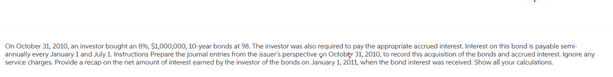On October 31, 2010, an investor bought an 8%, $1,000,000, 10-year bonds at 98. The investor was also required to pay the appropriate accrued interest. Interest on this bond is payable semi-
annually every January 1 and July 1. Instructions Prepare the journal entries from the issuer's perspective on October 31, 2010, to record this acquisition of the bonds and accrued interest. Ignore any
service charges. Provide a recap on the net amount of interest earned by the investor of the bonds on January 1, 2011, when the bond interest was received. Show all your calculations.