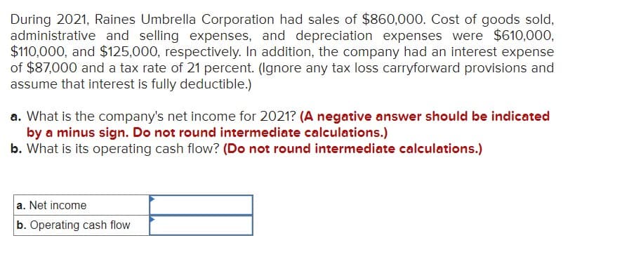 During 2021, Raines Umbrella Corporation had sales of $860,000. Cost of goods sold,
administrative and selling expenses, and depreciation expenses were $610,000,
$110,000, and $125,000, respectively. In addition, the company had an interest expense
of $87,000 and a tax rate of 21 percent. (Ignore any tax loss carryforward provisions and
assume that interest is fully deductible.)
a. What is the company's net income for 2021? (A negative answer should be indicated
by a minus sign. Do not round intermediate calculations.)
b. What is its operating cash flow? (Do not round intermediate calculations.)
a. Net income
b. Operating cash flow