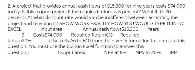 2. A project that provides annual cash flows of $15,300 for nine years costs $74,000
today. Is this a good project if the required return is 8 percent? What if it's 20
percent? At what discount rate would you be indifferent between accepting the
project and rejecting it? SHOW WORK EXACTLY HOW YOU WOULD TYPE IT INTO
EXCEL
Annual cash flows$15,300
Required
Years
Input area:
Costs$74,000
Required Return8%
9
Return20%
(Use cells A6 to B10 from the given information to complete this
question. You must use the built-in Excel function to answer this
question.)
Output area:
NPV at 8% NPV at 20% IRR