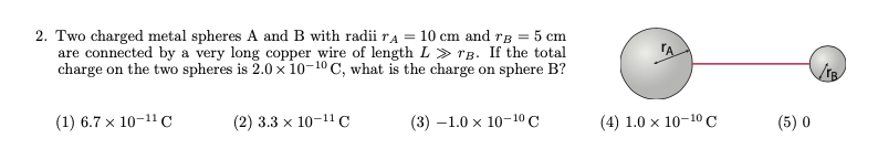 2. Two charged metal spheres A and B with radii TA = 10 cm and TB = 5 cm
are connected by a very long copper wire of length L » rg. If the total
charge on the two spheres is 2.0 x 10-10 C, what is the charge on sphere B?
(1) 6.7 x 10-11 C
(2) 3.3 x 10-11 C
(3) -1.0 x 10-10 C
(4) 1.0 x 10-10 C
(5) 0