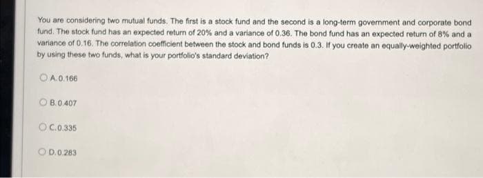 You are considering two mutual funds. The first is a stock fund and the second is a long-term government and corporate bond
fund. The stock fund has an expected return of 20% and a variance of 0.36. The bond fund has an expected return of 8% and a
variance of 0.16. The correlation coefficient between the stock and bond funds is 0.3. If you create an equally-weighted portfolio
by using these two funds, what is your portfolio's standard deviation?
OA.0.166
OB.0.407
OC.0.335
OD.0.283