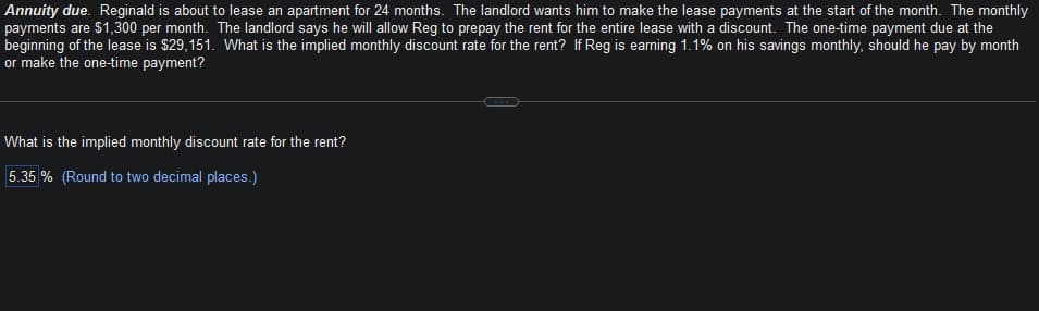 Annuity due. Reginald is about to lease an apartment for 24 months. The landlord wants him to make the lease payments at the start of the month. The monthly
payments are $1,300 per month. The landlord says he will allow Reg to prepay the rent for the entire lease with a discount. The one-time payment due at the
beginning of the lease is $29,151. What is the implied monthly discount rate for the rent? If Reg is earning 1.1% on his savings monthly, should he pay by month
or make the one-time payment?
What is the implied monthly discount rate for the rent?
5.35% (Round to two decimal places.)