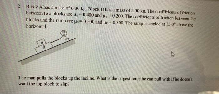 2. Block A has a mass of 6.00 kg. Block B has a mass of 5.00 kg. The coefficients of friction
between two blocks are us= 0.400 and uk = 0.200. The coefficients of friction between the
blocks and the ramp are us=0.500 and μ = 0.300. The ramp is angled at 15.0° above the
horizontal.
4
B
The man pulls the blocks up the incline. What is the largest force he can pull with if he doesn't
want the top block to slip?