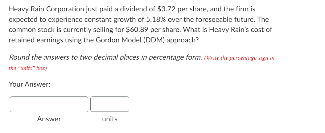 Heavy Rain Corporation just paid a dividend of $3.72 per share, and the firm is
expected to experience constant growth of 5.18% over the foreseeable future. The
common stock is currently selling for $60.89 per share. What is Heavy Rain's cost of
retained earnings using the Gordon Model (DDM) approach?
Round the answers to two decimal places in percentage form. (Write the percentage sign in
the "units" box)
Your Answer:
Answer
units