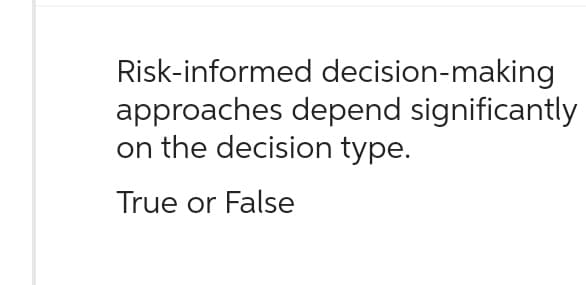 Risk-informed decision-making
approaches depend significantly
on the decision type.
True or False