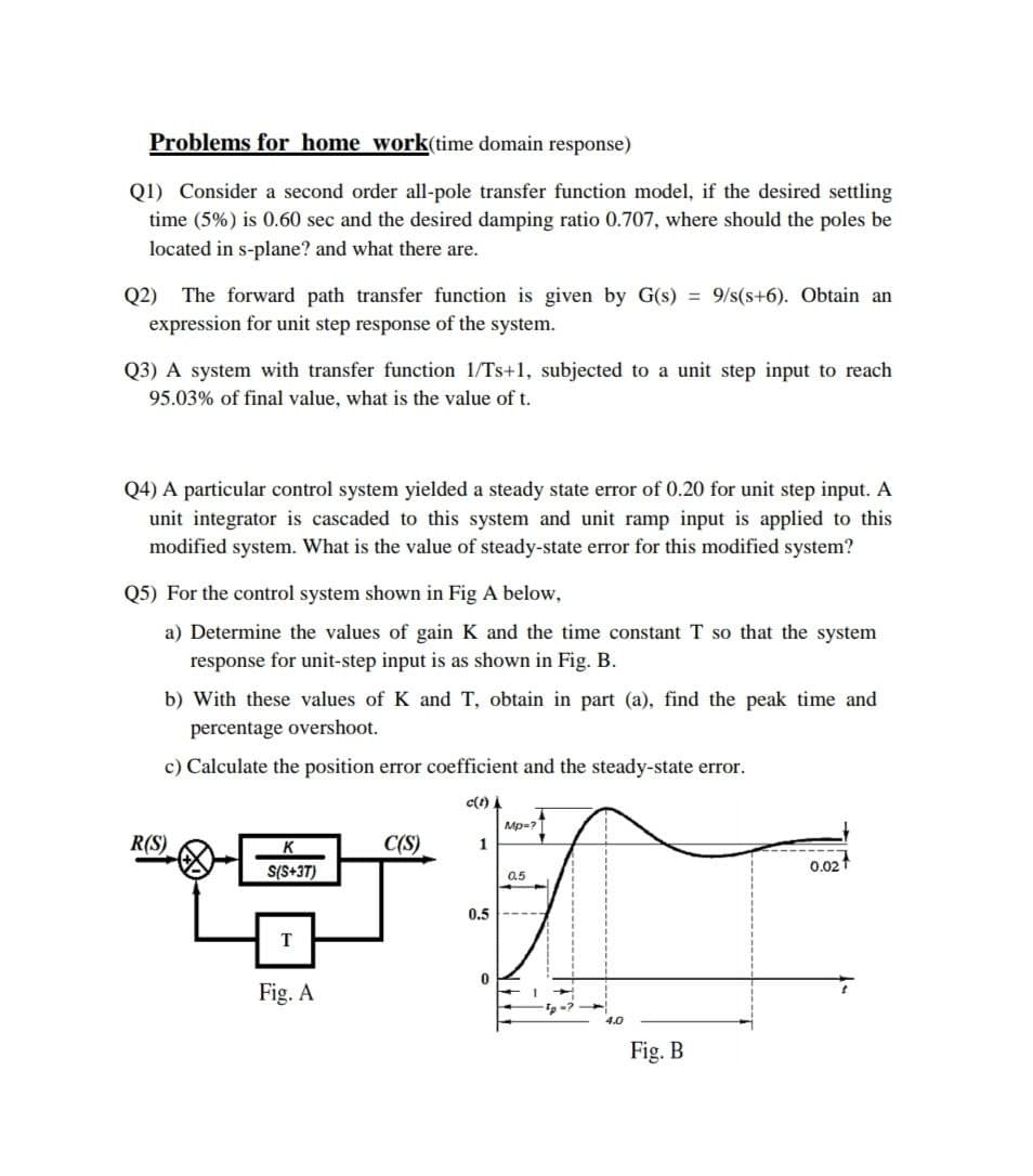 Problems for home work(time domain response)
Q1) Consider a second order all-pole transfer function model, if the desired settling
time (5%) is 0.60 sec and the desired damping ratio 0.707, where should the poles be
located in s-plane? and what there are.
Q2) The forward path transfer function is given by G(s) = 9/s(s+6). Obtain an
expression for unit step response of the system.
Q3) A system with transfer function 1/Ts+1, subjected to a unit step input to reach
95.03% of final value, what is the value of t.
Q4) A particular control system yielded a steady state error of 0.20 for unit step input. A
unit integrator is cascaded to this system and unit ramp input is applied to this
modified system. What is the value of steady-state error for this modified system?
Q5) For the control system shown in Fig A below,
a) Determine the values of gain K and the time constant T so that the system
response for unit-step input is as shown in Fig. B.
b) With these values of K and T, obtain in part (a), find the peak time and
percentage overshoot.
c) Calculate the position error coefficient and the steady-state error.
c(t)
Mp-?
R(S)
C(S)
1
0.02
S(S+3T)
0.5
0.5
Fig. A
4.0
Fig. B
