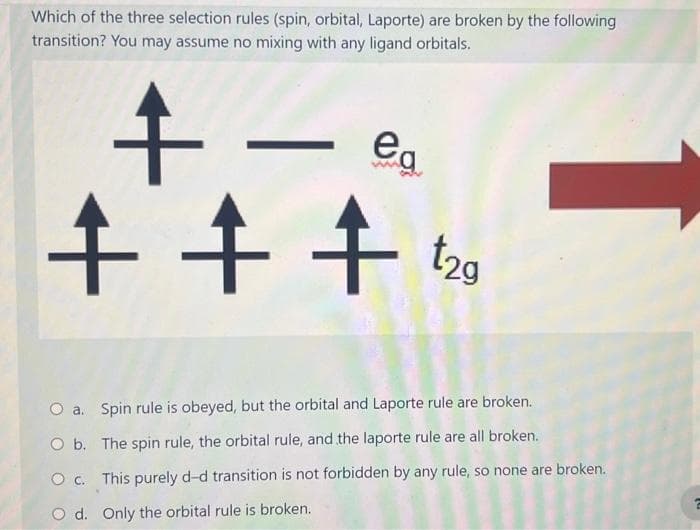 Which of the three selection rules (spin, orbital, Laporte) are broken by the following
transition? You may assume no mixing with any ligand orbitals.
+-
+++ t2g
ea
1
O a.
Spin rule is obeyed, but the orbital and Laporte rule are broken.
O b.
The spin rule, the orbital rule, and the laporte rule are all broken.
O c. This purely d-d transition is not forbidden by any rule, so none are broken.
O d. Only the orbital rule is broken.