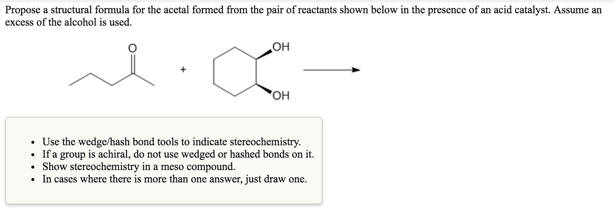 Propose a structural formula for the acetal formed from the pair of reactants shown below in the presence of an acid catalyst. Assume an
excess of the alcohol is used.
OH
OH
Use the wedge/hash bond tools to indicate stereochemistry.
If a group is achiral, do not use wedged or hashed bonds on it.
• Show stereochemistry in a meso compound.
In cases where there is more than one answer, just draw one.