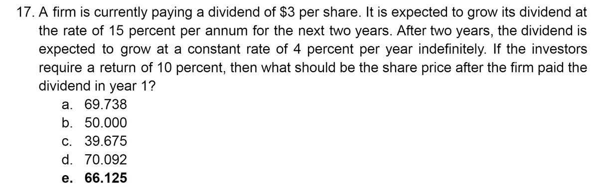 17. A firm is currently paying a dividend of $3 per share. It is expected to grow its dividend at
the rate of 15 percent per annum for the next two years. After two years, the dividend is
expected to grow at a constant rate of 4 percent per year indefinitely. If the investors
require a return of 10 percent, then what should be the share price after the firm paid the
dividend in year 1?
a. 69.738
b. 50.000
c. 39.675
d. 70.092
e. 66.125